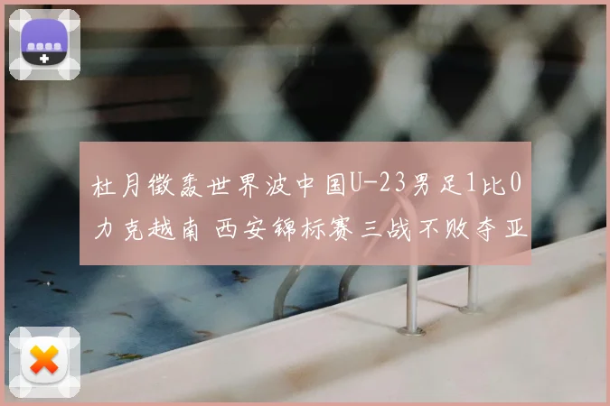 杜月徵轰世界波中国U-23男足1比0力克越南 西安锦标赛三战不败夺亚军