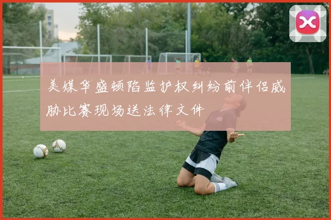 美媒华盛顿陷监护权纠纷前伴侣威胁比赛现场送法律文件